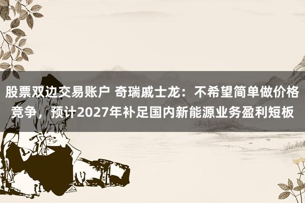 股票双边交易账户 奇瑞戚士龙：不希望简单做价格竞争，预计2027年补足国内新能源业务盈利短板